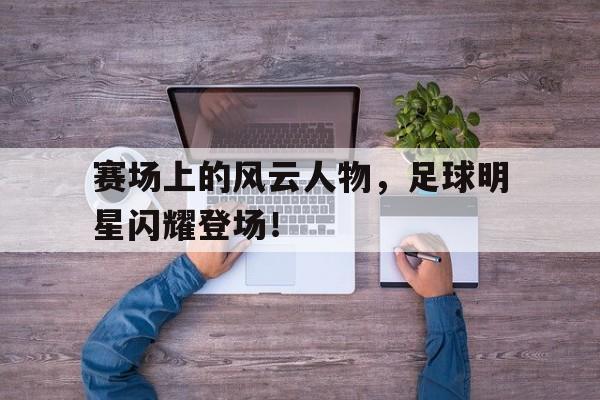 官方登录入口地址-赛场上的风云人物,足球明星闪耀登场视频  第1张
